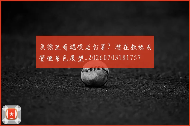 莫德里奇退役后打算？潜在教练或管理角色展望_20260703181757