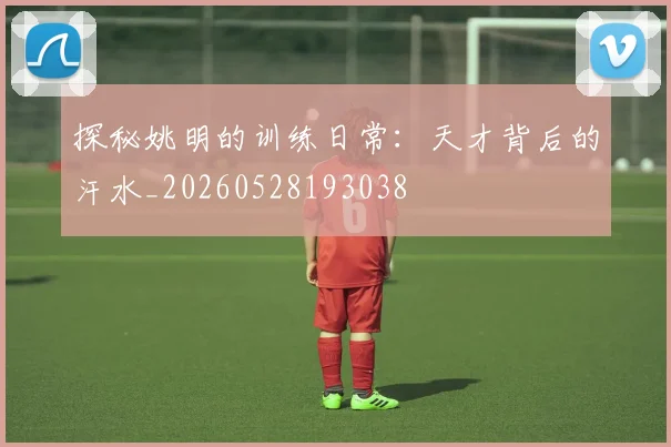探秘姚明的训练日常：天才背后的汗水_20260528193038