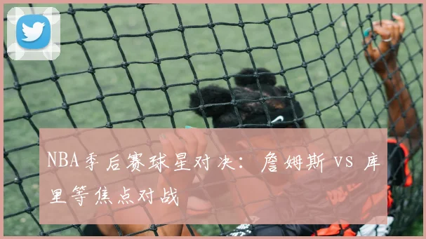 NBA季后赛球星对决：詹姆斯 vs 库里等焦点对战