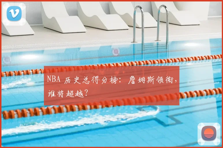 NBA 历史总得分榜：詹姆斯领衔，谁将超越？