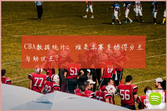 CBA数据统计：谁是本赛季的得分王与助攻王？
