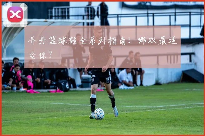 乔丹篮球鞋全系列指南：哪双最适合你？