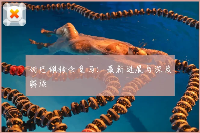 姆巴佩转会皇马:最新进展与深度解读