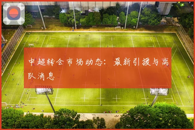 中超转会市场动态:最新引援与离队消息