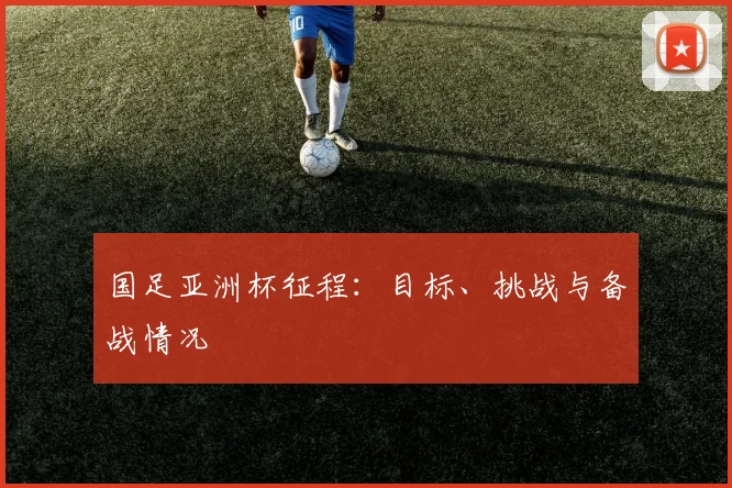 国足亚洲杯征程：目标、挑战与备战情况