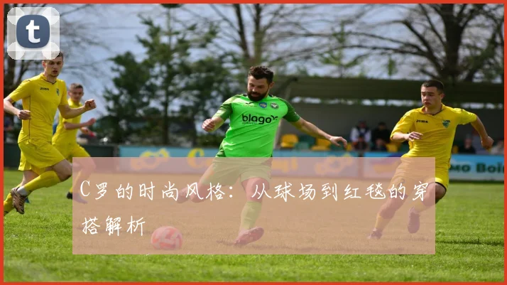 C罗的时尚风格:从球场到红毯的穿搭解析