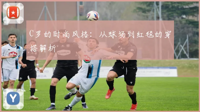 C罗的时尚风格:从球场到红毯的穿搭解析