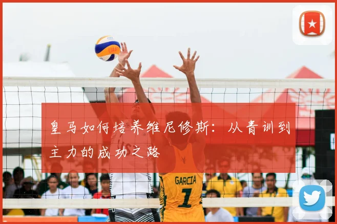 皇马如何培养维尼修斯：从青训到主力的成功之路