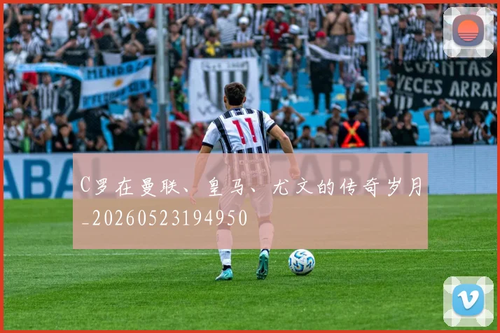 C罗在曼联、皇马、尤文的传奇岁月_20260523194950