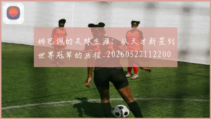 姆巴佩的足球生涯:从天才新星到世界冠军的历程_20260527112200