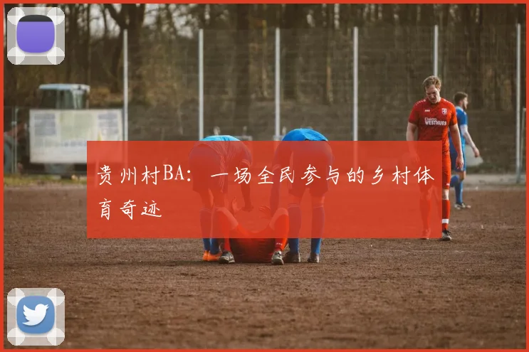 贵州村BA：一场全民参与的乡村体育奇迹