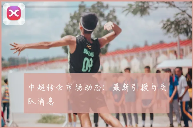 中超转会市场动态:最新引援与离队消息
