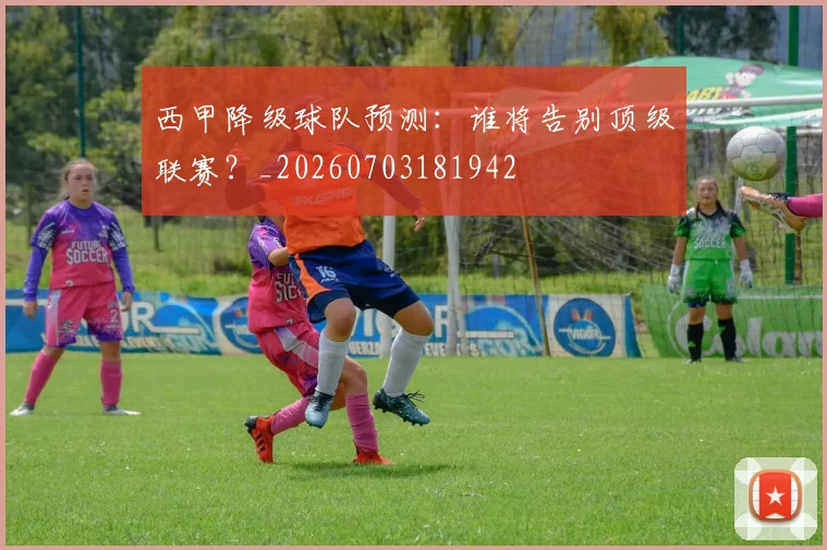 西甲降级球队预测：谁将告别顶级联赛？_20260703181942