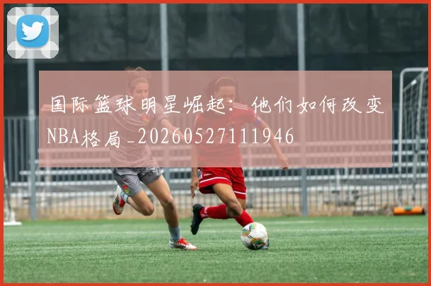 国际篮球明星崛起：他们如何改变NBA格局_20260527111946