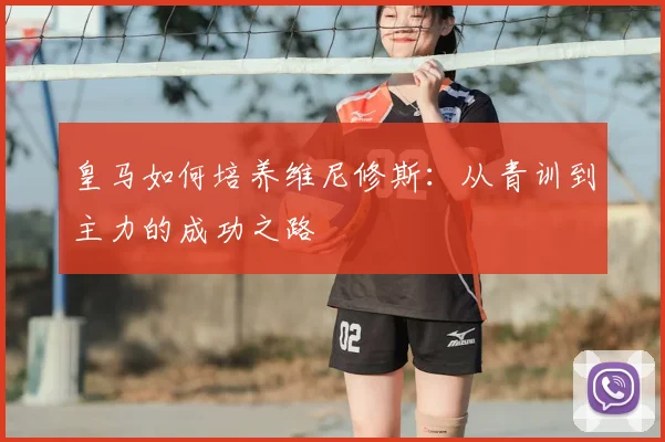 皇马如何培养维尼修斯:从青训到主力的成功之路