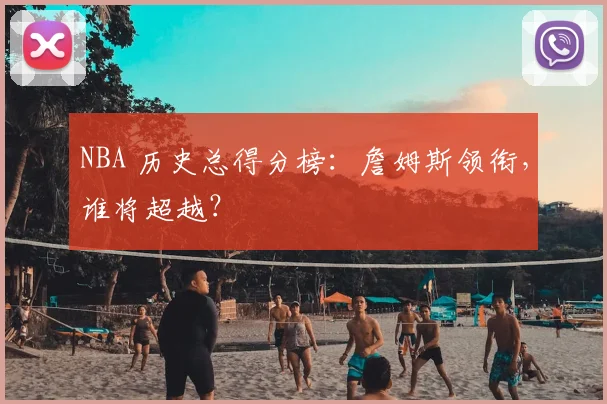 NBA 历史总得分榜：詹姆斯领衔，谁将超越？